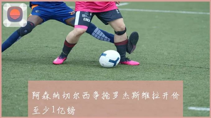 阿森纳切尔西争抢罗杰斯维拉开价至少1亿镑