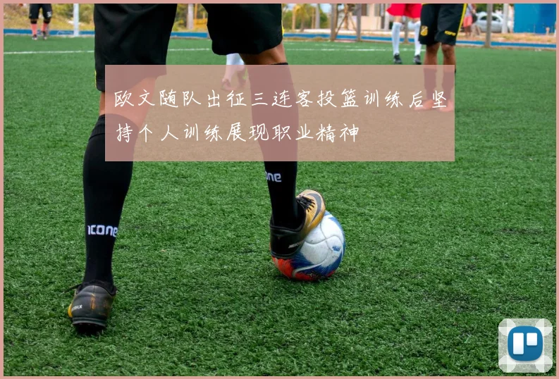 欧文随队出征三连客投篮训练后坚持个人训练展现职业精神