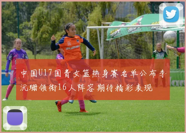 中国U17国青女篮热身赛名单公布李沅珊领衔16人阵容期待精彩表现