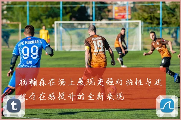 杨瀚森在场上展现更强对抗性与进攻存在感提升的全新表现