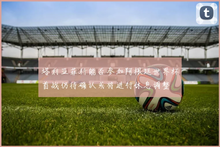 塔利亚菲科能否参加阿根廷世界杯首战仍待确认或将进行休息调整