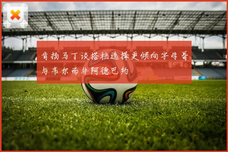 肯扬马丁谈搭档选择更倾向字母哥与韦尔而非阿德巴约
