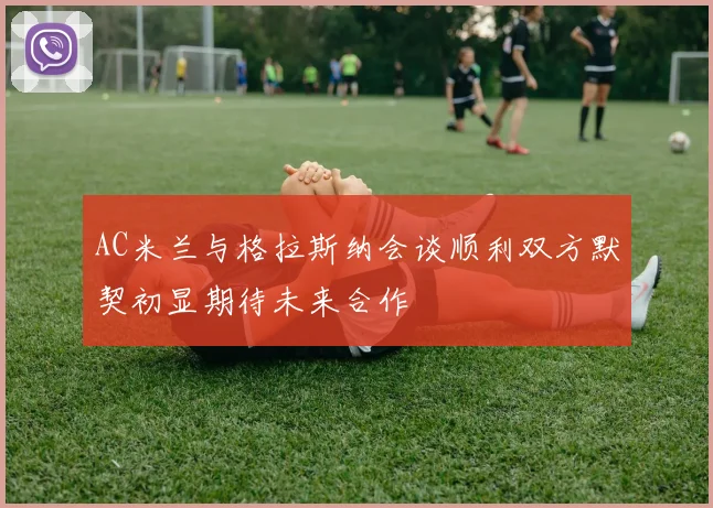 AC米兰与格拉斯纳会谈顺利双方默契初显期待未来合作