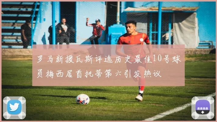 罗马新援瓦斯评选历史最佳10号球员梅西居首托蒂第六引发热议