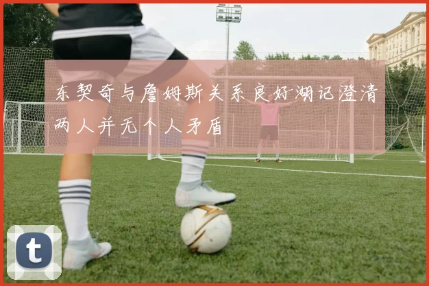东契奇与詹姆斯关系良好湖记澄清两人并无个人矛盾