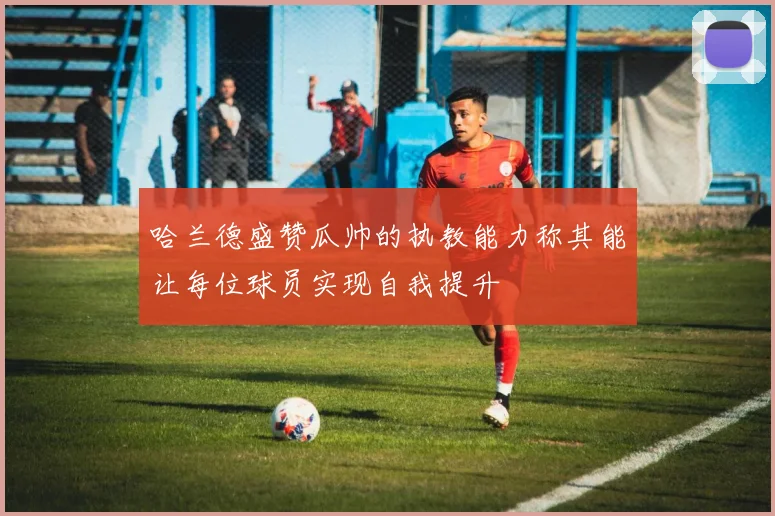 哈兰德盛赞瓜帅的执教能力称其能让每位球员实现自我提升