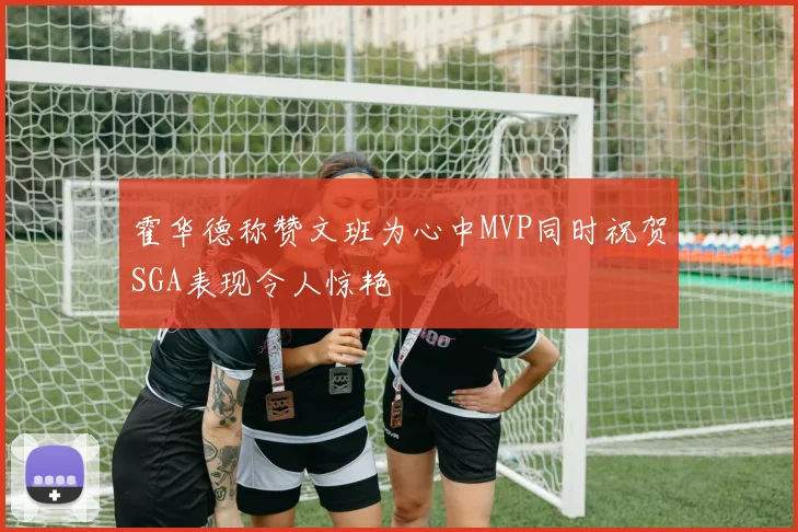 霍华德称赞文班为心中MVP同时祝贺SGA表现令人惊艳