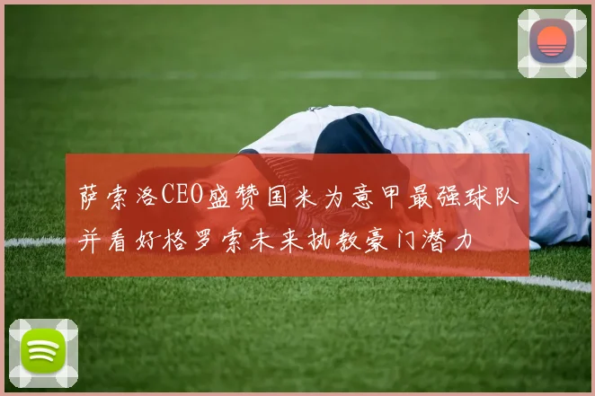 萨索洛CEO盛赞国米为意甲最强球队并看好格罗索未来执教豪门潜力