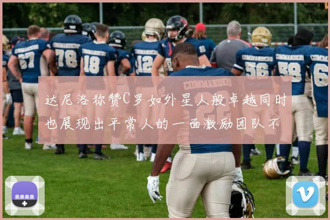 达尼洛称赞C罗如外星人般卓越同时也展现出平常人的一面激励团队不断进步