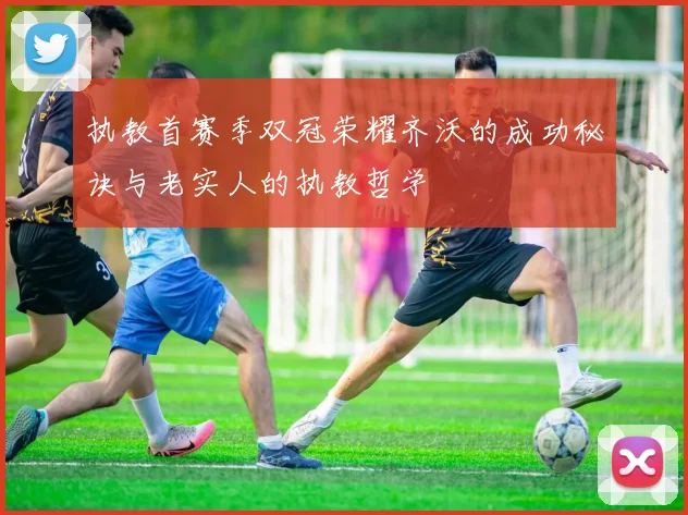 执教首赛季双冠荣耀齐沃的成功秘诀与老实人的执教哲学