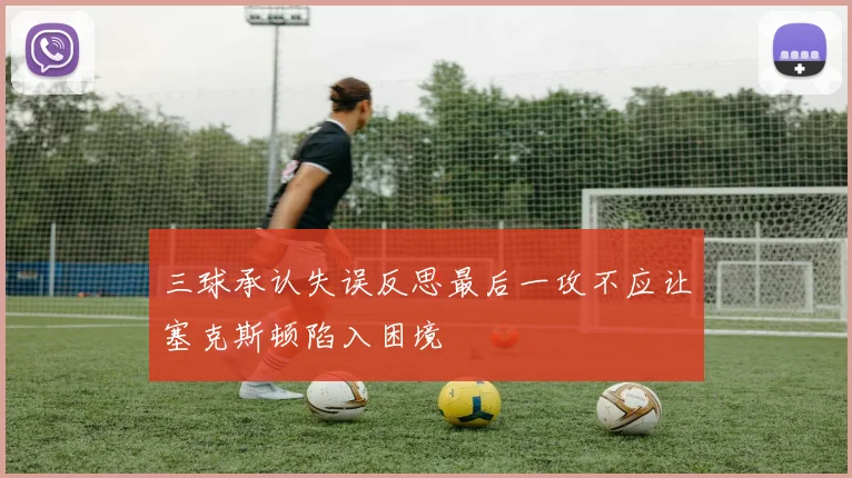 三球承认失误反思最后一攻不应让塞克斯顿陷入困境