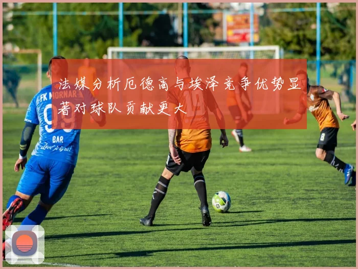 法媒分析厄德高与埃泽竞争优势显著对球队贡献更大