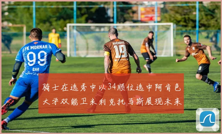 骑士在选秀中以34顺位选中阿肯色大学双能卫米利克托马斯展现未来潜力
