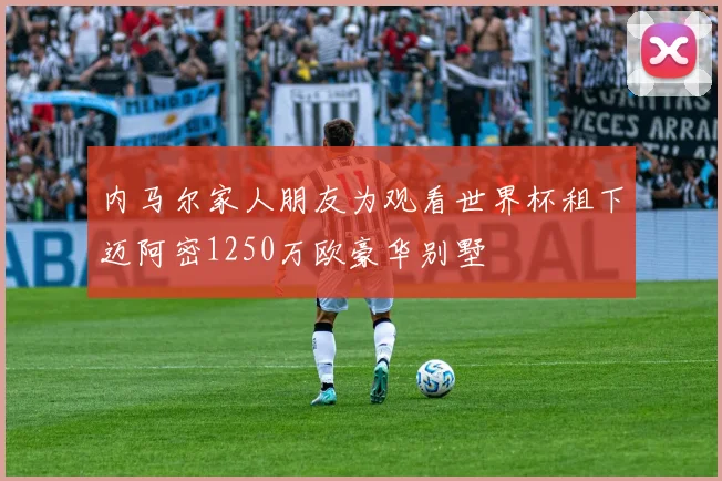 内马尔家人朋友为观看世界杯租下迈阿密1250万欧豪华别墅