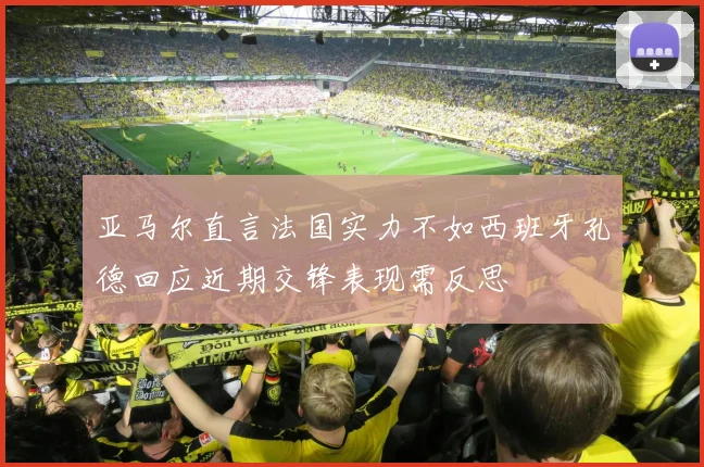 亚马尔直言法国实力不如西班牙孔德回应近期交锋表现需反思