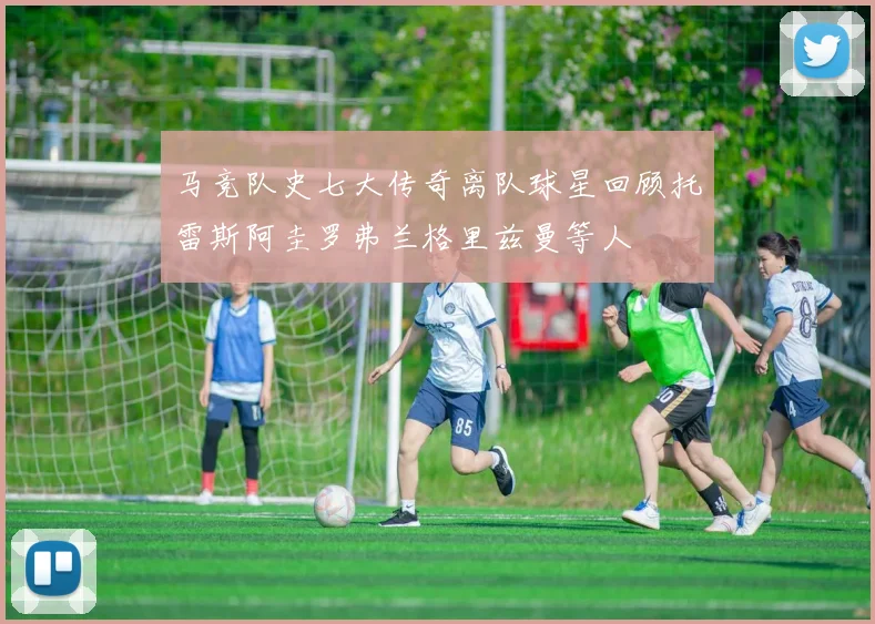 马竞队史七大传奇离队球星回顾托雷斯阿圭罗弗兰格里兹曼等人