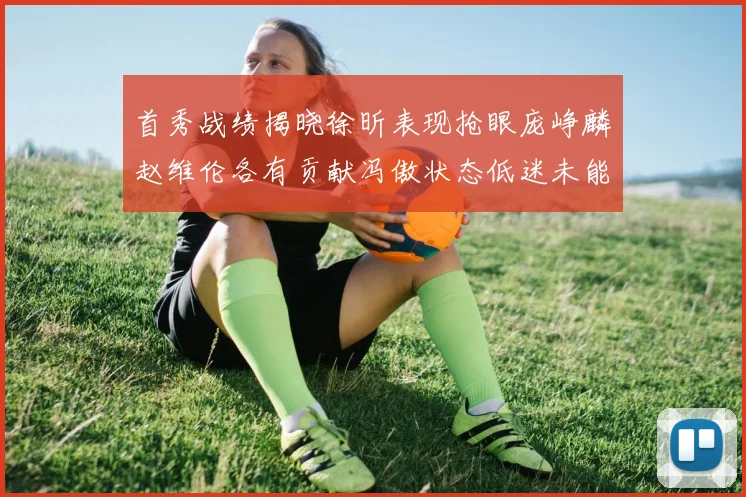 首秀战绩揭晓徐昕表现抢眼庞峥麟赵维伦各有贡献冯傲状态低迷未能得分