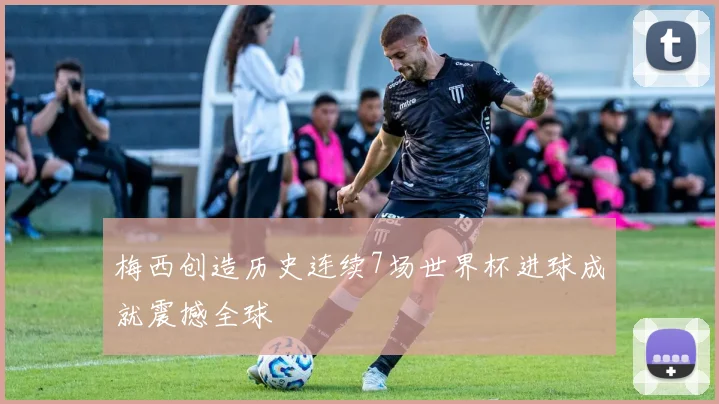 梅西创造历史连续7场世界杯进球成就震撼全球