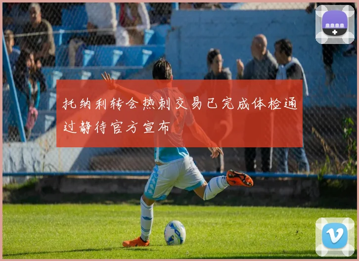 托纳利转会热刺交易已完成体检通过静待官方宣布
