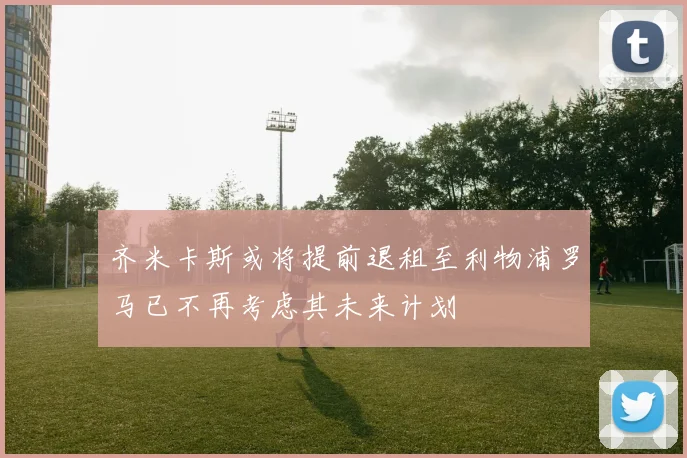 齐米卡斯或将提前退租至利物浦罗马已不再考虑其未来计划